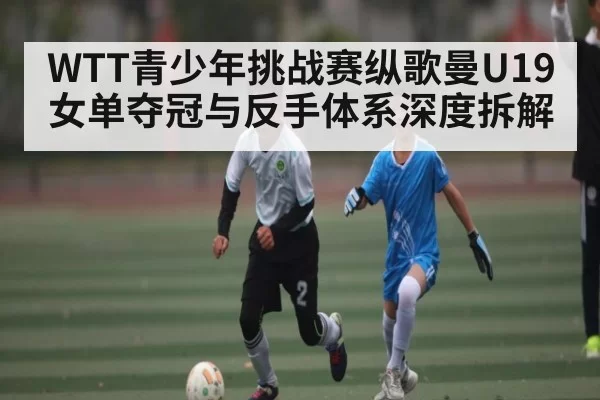 WTT青少年挑战赛纵歌曼U19女单夺冠与反手体系深度拆解
