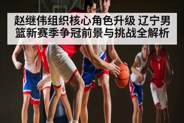 赵继伟组织核心角色升级 辽宁男篮新赛季争冠前景与挑战全解析
